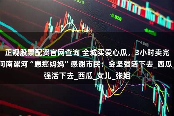 正规股票配资官网查询 全城买爱心瓜,3小时卖完6000斤!河南漯河“患癌妈妈”感谢市民:会坚强活下去_西瓜_女儿_张姐