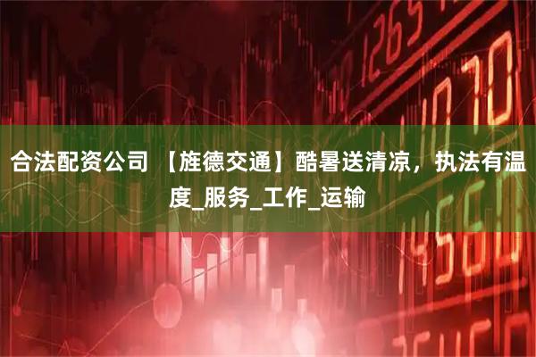 合法配资公司 【旌德交通】酷暑送清凉，执法有温度_服务_工作_运输