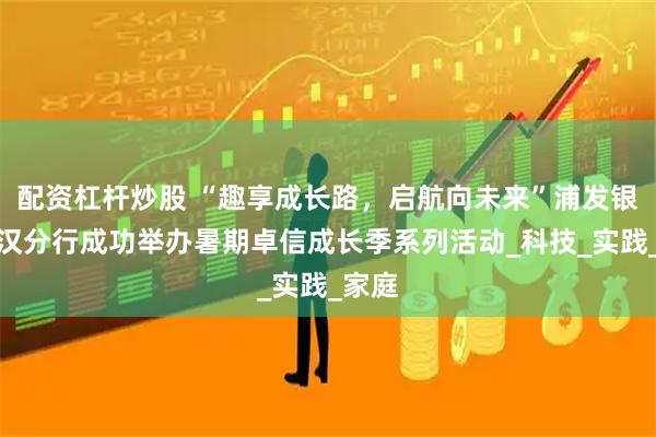 配资杠杆炒股 “趣享成长路，启航向未来”浦发银行武汉分行成功举办暑期卓信成长季系列活动_科技_实践_家庭