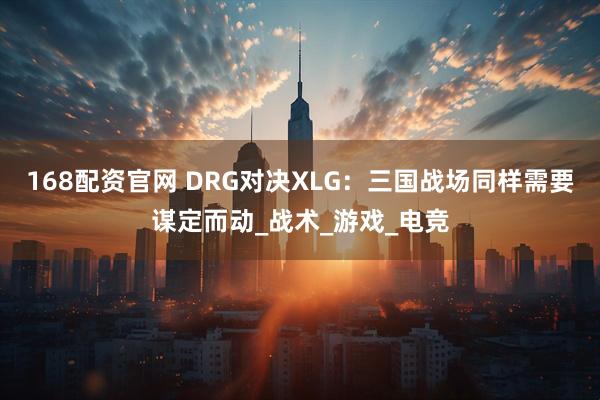 168配资官网 DRG对决XLG:三国战场同样需要谋定而动_战术_游戏_电竞