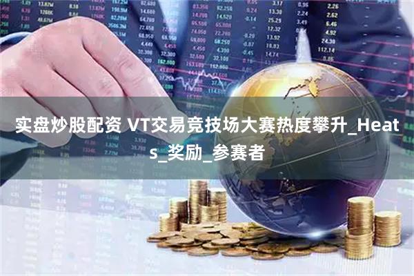 实盘炒股配资 VT交易竞技场大赛热度攀升_Heats_奖励_参赛者
