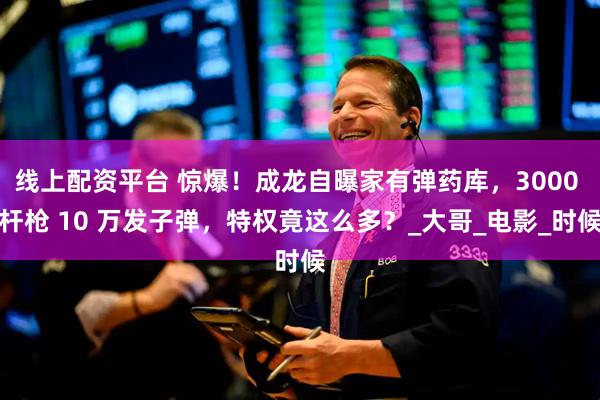 线上配资平台 惊爆!成龙自曝家有弹药库,3000 杆枪 10 万发子弹,特权竟这么多?_大哥_电影_时候