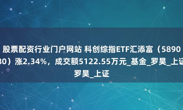 股票配资行业门户网站 科创综指ETF汇添富(589080)涨2.34%,成交额5122.55万元_基金_罗昊_上证
