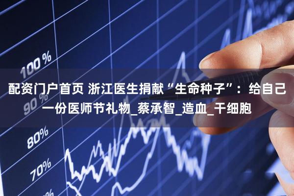 配资门户首页 浙江医生捐献“生命种子”：给自己一份医师节礼物_蔡承智_造血_干细胞