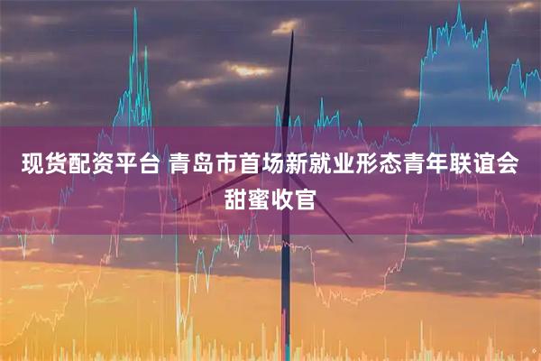 现货配资平台 青岛市首场新就业形态青年联谊会甜蜜收官