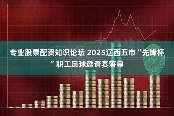 专业股票配资知识论坛 2025辽西五市“先锋杯”职工足球邀请赛落幕