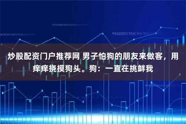 炒股配资门户推荐网 男子怕狗的朋友来做客，用痒痒挠摸狗头。狗：一直在挑衅我