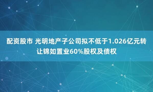 配资股市 光明地产子公司拟不低于1.026亿元转让锦如置业60%股权及债权