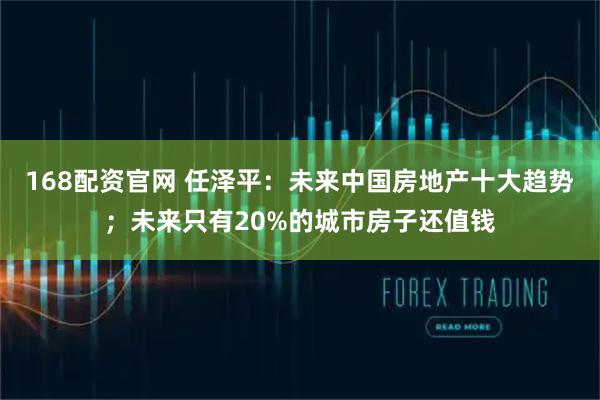 168配资官网 任泽平：未来中国房地产十大趋势；未来只有20%的城市房子还值钱
