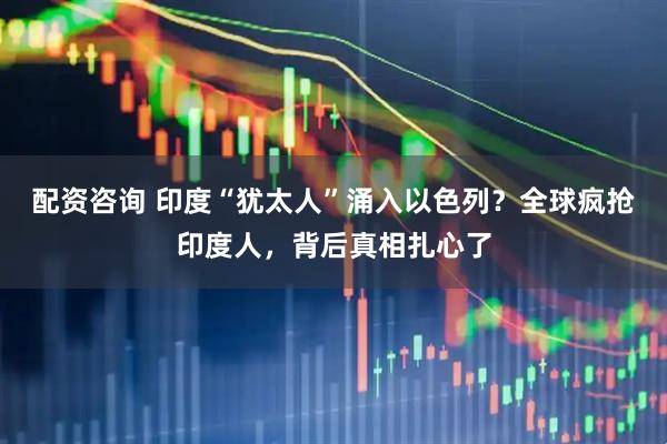配资咨询 印度“犹太人”涌入以色列？全球疯抢印度人，背后真相扎心了