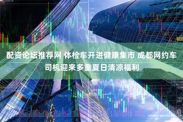 配资论坛推荐网 体检车开进健康集市 成都网约车司机迎来多重夏日清凉福利