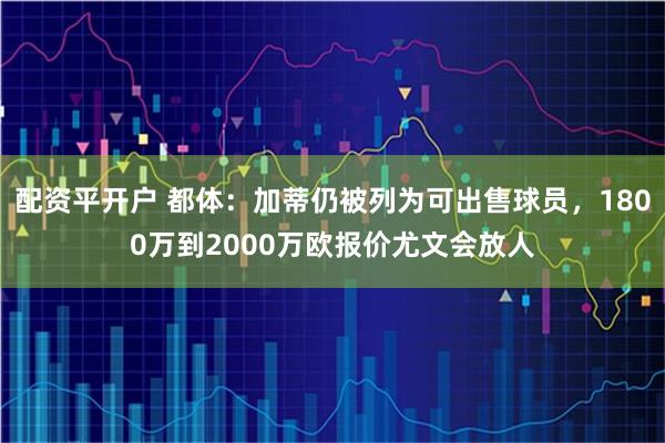 配资平开户 都体：加蒂仍被列为可出售球员，1800万到2000万欧报价尤文会放人