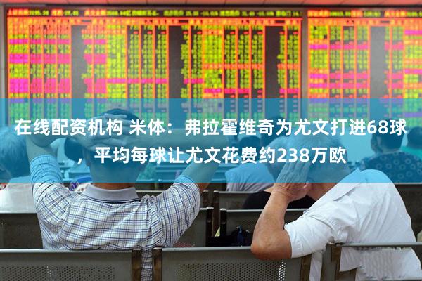 在线配资机构 米体：弗拉霍维奇为尤文打进68球，平均每球让尤文花费约238万欧