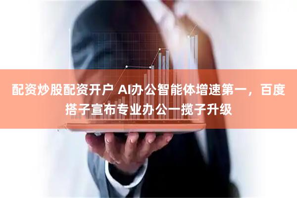 配资炒股配资开户 AI办公智能体增速第一，百度搭子宣布专业办公一揽子升级